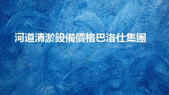 河道清淤設備價格巴洛仕集團性價比高！